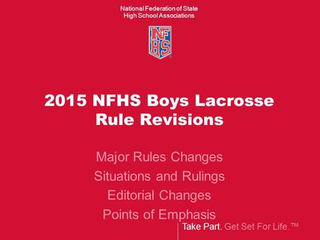 Take Part. Get Set For Life.™ National Federation of State High School Associations 2015 NFHS Boys Lacrosse Rule Revisions Major Rules Changes Situations.