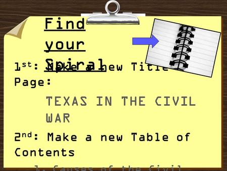 Find your Spiral 1 st : Make a new Title Page: TEXAS IN THE CIVIL WAR 2 nd : Make a new Table of Contents 1.Causes of the Civil War 2.Vocabulary 3.Vocabulary,