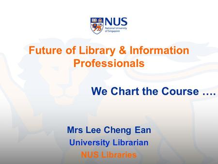 Future of Library & Information Professionals We Chart the Course …. Mrs Lee Cheng Ean University Librarian NUS Libraries.