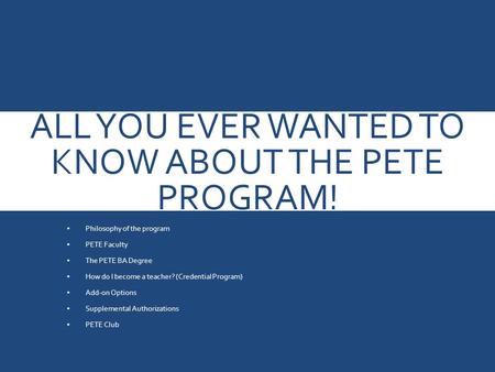 ALL YOU EVER WANTED TO KNOW ABOUT THE PETE PROGRAM! Philosophy of the program PETE Faculty The PETE BA Degree How do I become a teacher? (Credential Program)