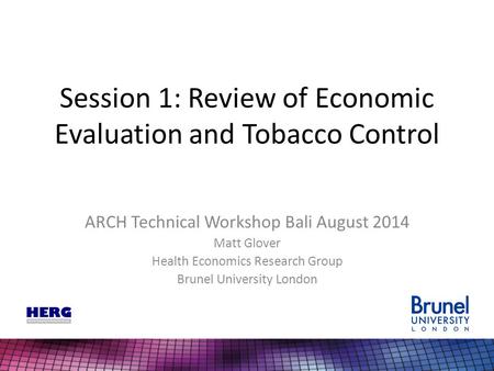 Session 1: Review of Economic Evaluation and Tobacco Control ARCH Technical Workshop Bali August 2014 Matt Glover Health Economics Research Group Brunel.