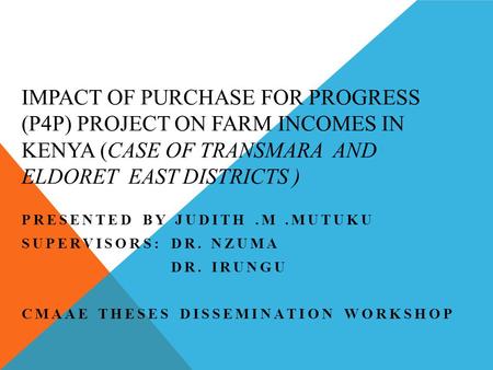 IMPACT OF PURCHASE FOR PROGRESS (P4P) PROJECT ON FARM INCOMES IN KENYA (CASE OF TRANSMARA AND ELDORET EAST DISTRICTS ) PRESENTED BY JUDITH.M.MUTUKU SUPERVISORS: