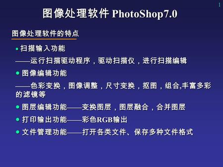 1 图像处理软件 PhotoShop7.0 ● 扫描输入功能 —— 运行扫描驱动程序，驱动扫描仪，进行扫描编辑 ● 图像编辑功能 —— 色彩变换，图像调整，尺寸变换，抠图，组合, 丰富多彩 的滤镜等 ● 图层编辑功能 —— 变换图层，图层融合，合并图层 ● 打印输出功能 —— 彩色 RGB 输出 ●