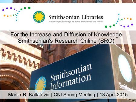 Martin R. Kalfatovic | CNI Spring Meeting | 13 April 2015 For the Increase and Diffusion of Knowledge Smithsonian's Research Online (SRO)