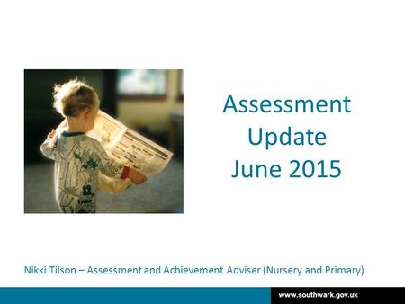 Www.southwark.gov.uk Nikki Tilson – Assessment and Achievement Adviser (Nursery and Primary) Assessment Update June 2015.