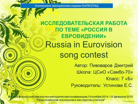 ИССЛЕДОВАТЕЛЬСКАЯ РАБОТА ПО ТЕМЕ «РОССИЯ В ЕВРОВИДЕНИИ» Russia in Eurovision song contest Автор: Пивоваров Дмитрий Школа: ЦСиО «Самбо-70» Класс: 7 «Б»