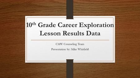 10 th Grade Career Exploration Lesson Results Data CMW Counseling Team Presentation by: Mike Whitfield.