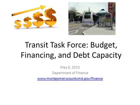 Transit Task Force: Budget, Financing, and Debt Capacity May 6, 2015 Department of Finance www.montgomerycountymd.gov/finance.