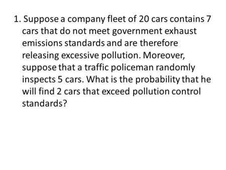 1. Suppose a company fleet of 20 cars contains 7 cars that do not meet government exhaust emissions standards and are therefore releasing excessive pollution.