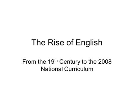 The Rise of English From the 19 th Century to the 2008 National Curriculum.