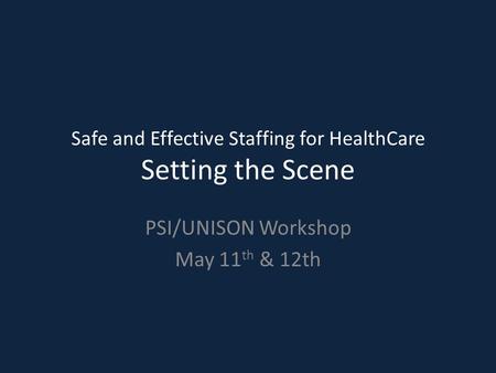 Safe and Effective Staffing for HealthCare Setting the Scene PSI/UNISON Workshop May 11 th & 12th.