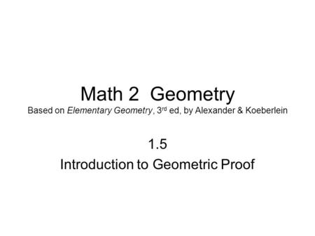 Math 2 Geometry Based on Elementary Geometry, 3 rd ed, by Alexander & Koeberlein 1.5 Introduction to Geometric Proof.