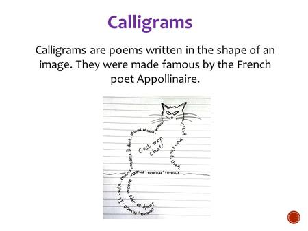 Calligrams Calligrams are poems written in the shape of an image. They were made famous by the French poet Appollinaire. For more examples: Animal calligrams.