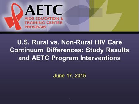 U.S. Rural vs. Non-Rural HIV Care Continuum Differences: Study Results and AETC Program Interventions June 17, 2015.