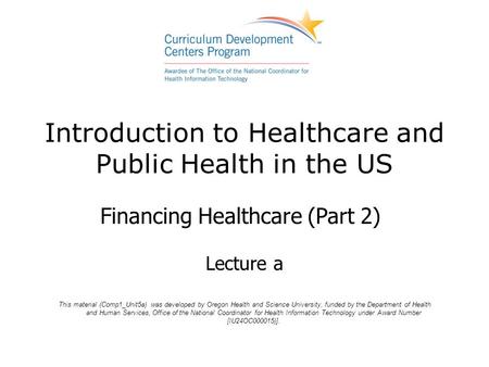 Introduction to Healthcare and Public Health in the US Financing Healthcare (Part 2) Lecture a This material (Comp1_Unit5a) was developed by Oregon Health.