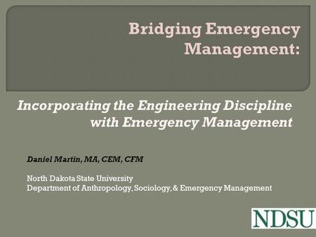 Incorporating the Engineering Discipline with Emergency Management Daniel Martin, MA, CEM, CFM North Dakota State University Department of Anthropology,