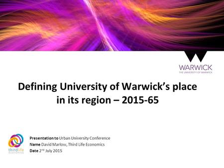 Defining University of Warwick’s place in its region – 2015-65 Presentation to Urban University Conference Name David Marlow, Third Life Economics Date.