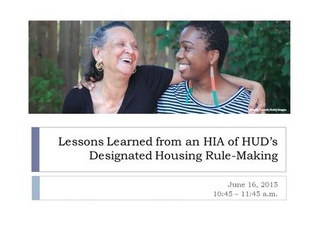 Lessons Learned from an HIA of HUD’s Designated Housing Rule-Making June 16, 2015 10:45 – 11:45 a.m.