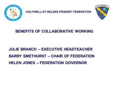 HOLYWELL/ST HELENS PRIMARY FEDERATION BENEFITS OF COLLABORATIVE WORKING JULIE BRANCH – EXECUTIVE HEADTEACHER BARRY SMETHURST – CHAIR OF FEDERATION HELEN.