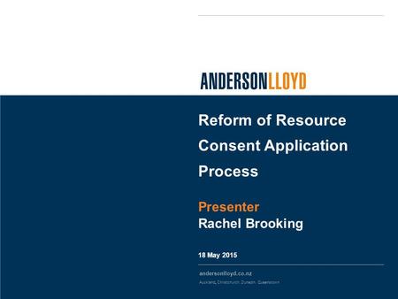 Andersonlloyd.co.nz Auckland, Christchurch, Dunedin, Queenstown 18 May 2015 Reform of Resource Consent Application Process Presenter Rachel Brooking.