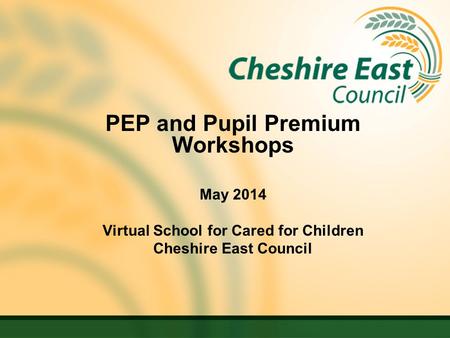 PEP and Pupil Premium Workshops May 2014 Virtual School for Cared for Children Cheshire East Council.