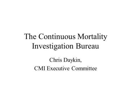 The Continuous Mortality Investigation Bureau Chris Daykin, CMI Executive Committee.