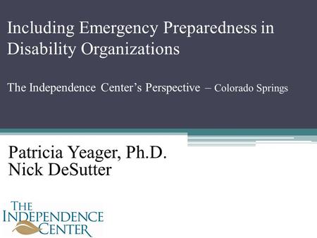 Including Emergency Preparedness in Disability Organizations The Independence Center’s Perspective – Colorado Springs Patricia Yeager, Ph.D. Nick DeSutter.