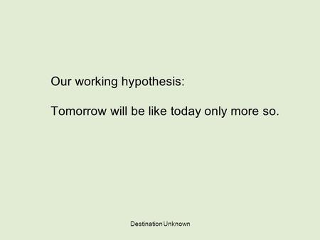 Destination Unknown Our working hypothesis: Tomorrow will be like today only more so.