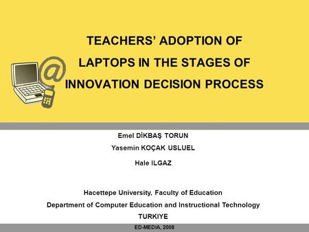 TEACHERS’ ADOPTION OF LAPTOPS IN THE STAGES OF INNOVATION DECISION PROCESS Emel DİKBAŞ TORUN Yasemin KOÇAK USLUEL Hale ILGAZ Hacettepe University, Faculty.