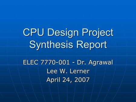 CPU Design Project Synthesis Report ELEC 7770-001 - Dr. Agrawal Lee W. Lerner April 24, 2007.