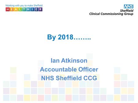 By 2018…….. Ian Atkinson Accountable Officer NHS Sheffield CCG.