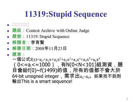 1 11319:Stupid Sequence ★★★☆☆ 題組： Contest Archive with Online Judge 題號： 11319: Stupid Sequence 解題者：李育賢 解題日期： 2008 年 11 月 23 日 題意： 一個公式 f(x)=a 0 +a 1 x+a.