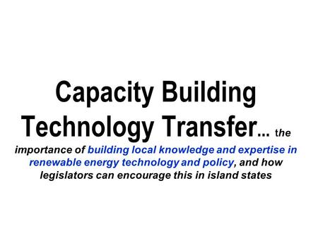 Capacity Building Technology Transfer... t he importance of building local knowledge and expertise in renewable energy technology and policy, and how legislators.