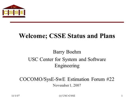 11/1/07(c) USC-CSSE1 Welcome; CSSE Status and Plans Barry Boehm USC Center for System and Software Engineering COCOMO/SysE-SwE Estimation Forum #22 November.