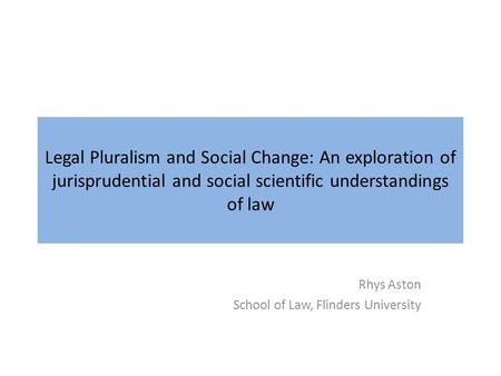 Legal Pluralism and Social Change: An exploration of jurisprudential and social scientific understandings of law Rhys Aston School of Law, Flinders University.