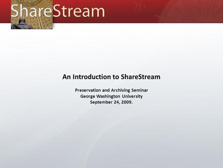 An Introduction to ShareStream Preservation and Archiving Seminar George Washington University September 24, 2009.