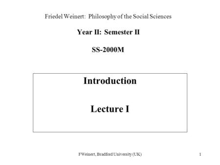 FWeinert, Bradford University (UK)1 Friedel Weinert: Philosophy of the Social Sciences Year II: Semester II SS-2000M Introduction Lecture I.