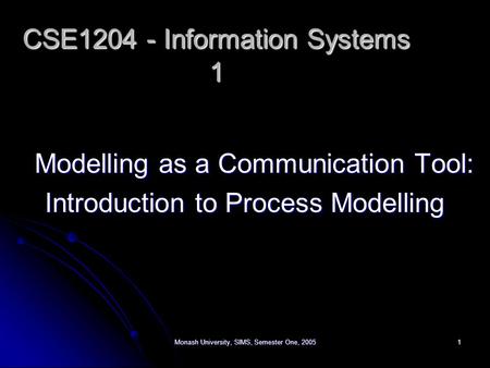 Monash University, SIMS, Semester One, 20051 Modelling as a Communication Tool: Introduction to Process Modelling CSE1204 - Information Systems 1.