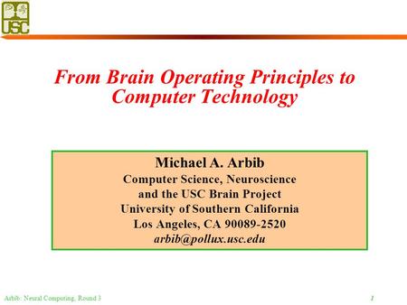 Arbib: Neural Computing, Round 3 1 From Brain Operating Principles to Computer Technology Michael A. Arbib Computer Science, Neuroscience and the USC Brain.