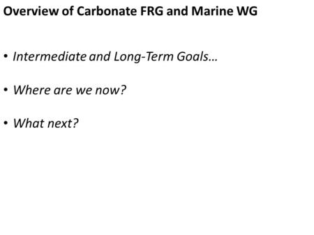 Overview of Carbonate FRG and Marine WG Intermediate and Long-Term Goals… Where are we now? What next?