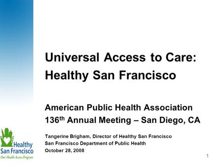 1 Universal Access to Care: Healthy San Francisco American Public Health Association 136 th Annual Meeting – San Diego, CA Tangerine Brigham, Director.