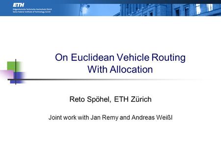 On Euclidean Vehicle Routing With Allocation Reto Spöhel, ETH Zürich Joint work with Jan Remy and Andreas Weißl TexPoint fonts used in EMF. Read the TexPoint.