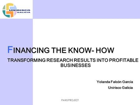 PAXIS PROJECT F INANCING THE KNOW- HOW TRANSFORMING RESEARCH RESULTS INTO PROFITABLE BUSINESSES Yolanda Falcón García Unirisco Galicia.