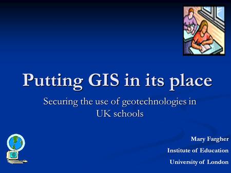 Putting GIS in its place Securing the use of geotechnologies in UK schools Mary Fargher Institute of Education University of London.