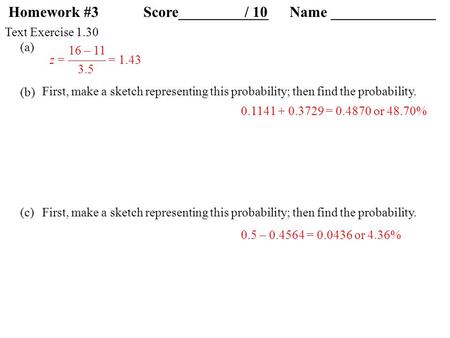 Text Exercise 1.30 (a) (b) (c) First, make a sketch representing this probability; then find the probability. 16 – 11 z = ——— = 1.43 3.5 0.1141 + 0.3729.