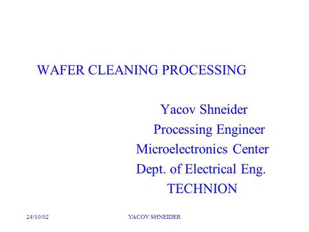 24/10/02YACOV SHNEIDER WAFER CLEANING PROCESSING Yacov Shneider Processing Engineer Microelectronics Center Dept. of Electrical Eng. TECHNION.