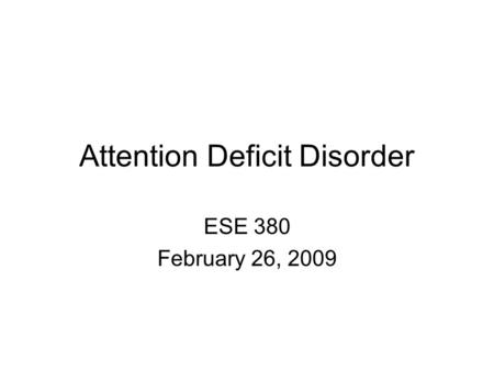 Attention Deficit Disorder ESE 380 February 26, 2009.