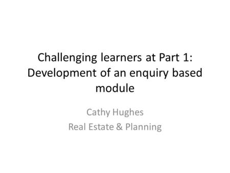 Challenging learners at Part 1: Development of an enquiry based module Cathy Hughes Real Estate & Planning.