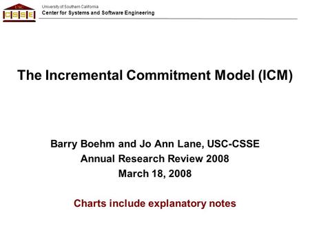 University of Southern California Center for Systems and Software Engineering The Incremental Commitment Model (ICM) Barry Boehm and Jo Ann Lane, USC-CSSE.