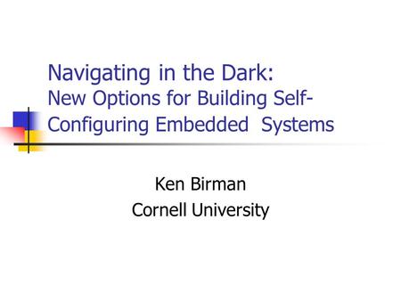 Navigating in the Dark: New Options for Building Self- Configuring Embedded Systems Ken Birman Cornell University.